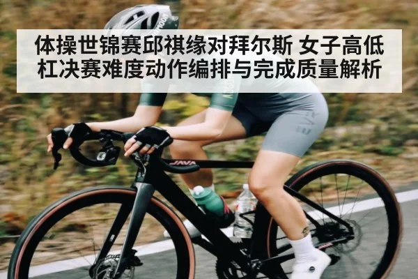 体操世锦赛邱祺缘对拜尔斯 女子高低杠决赛难度动作编排与完成质量解析